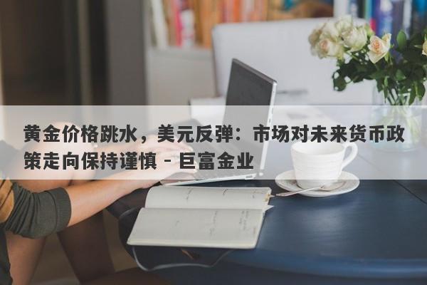 黄金价格跳水，美元反弹：市场对未来货币政策走向保持谨慎 - 巨富金业