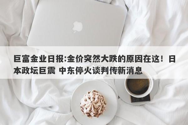 巨富金业日报:金价突然大跌的原因在这！日本政坛巨震 中东停火谈判传新消息