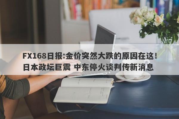 FX168日报:金价突然大跌的原因在这！日本政坛巨震 中东停火谈判传新消息