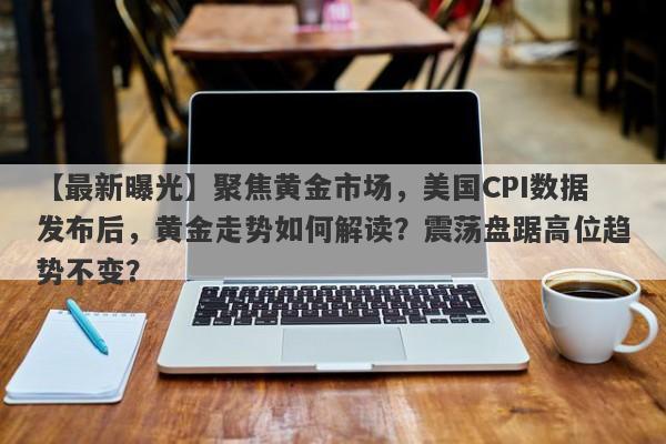 聚焦黄金市场，美国CPI数据发布后，黄金走势如何解读？震荡盘踞高位趋势不变？