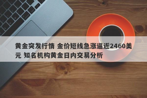 黄金突发行情 金价短线急涨逼近2460美元 知名机构黄金日内交易分析