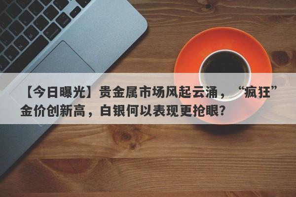 【今日曝光】贵金属市场风起云涌，“疯狂”金价创新高，白银何以表现更抢眼？