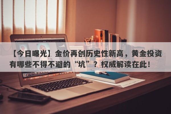 金价再创历史性新高，黄金投资有哪些不得不避的“坑”？权威解读在此！