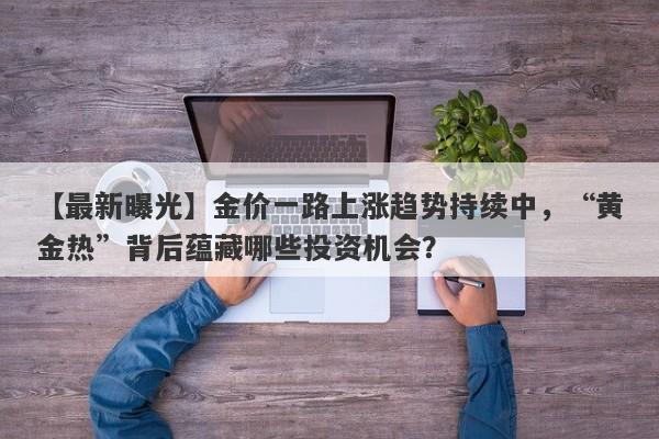 【最新曝光】金价一路上涨趋势持续中，“黄金热”背后蕴藏哪些投资机会？