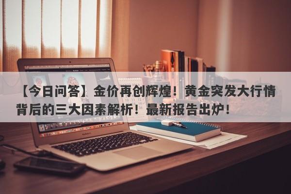 金价再创辉煌！黄金突发大行情背后的三大因素解析！最新报告出炉！