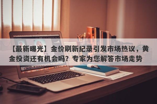 金价刷新纪录引发市场热议，黄金投资还有机会吗？专家为您解答市场走势