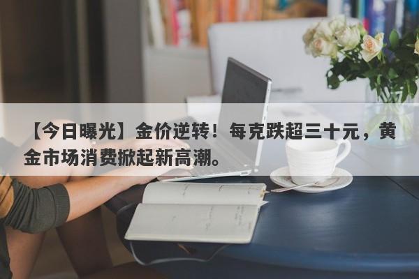 【今日曝光】金价逆转！每克跌超三十元，黄金市场消费掀起新高潮。