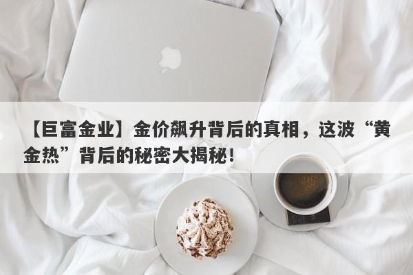 【巨富金业】金价飙升背后的真相，这波“黄金热”背后的秘密大揭秘！