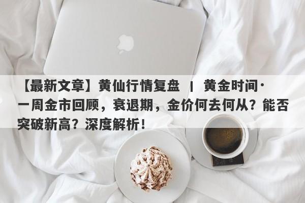 黄仙行情复盘 丨 黄金时间·一周金市回顾，衰退期，金价何去何从？能否突破新高？深度解析！