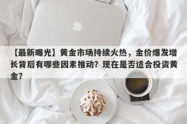 黄金市场持续火热，金价爆发增长背后有哪些因素推动？现在是否适合投资黄金？