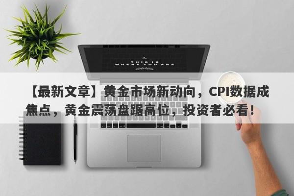 黄金市场新动向，CPI数据成焦点，黄金震荡盘踞高位，投资者必看！