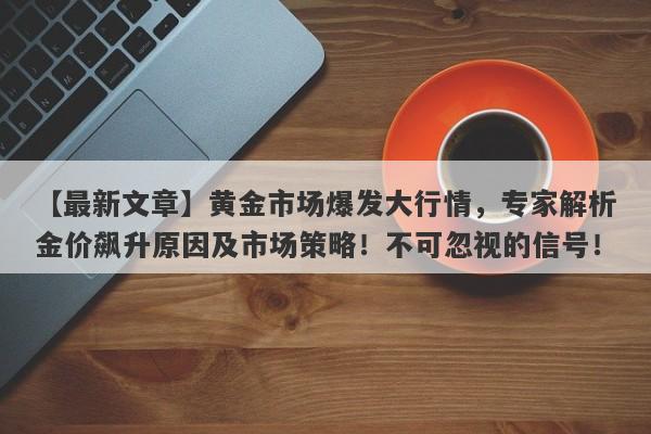 【最新文章】黄金市场爆发大行情，专家解析金价飙升原因及市场策略！不可忽视的信号！