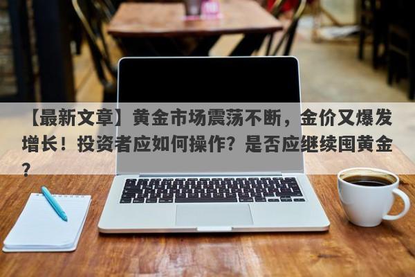 黄金市场震荡不断，金价又爆发增长！投资者应如何操作？是否应继续囤黄金？