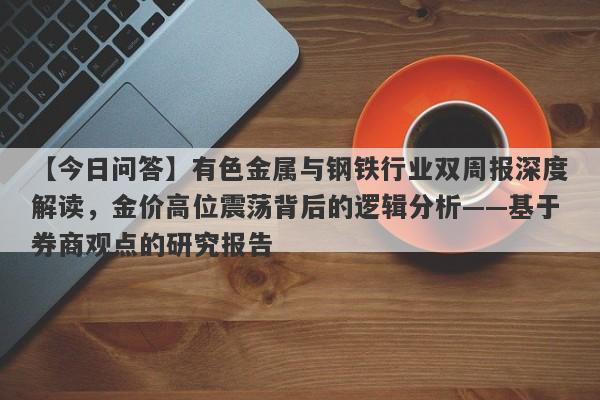 【今日问答】有色金属与钢铁行业双周报深度解读，金价高位震荡背后的逻辑分析——基于券商观点的研究报告