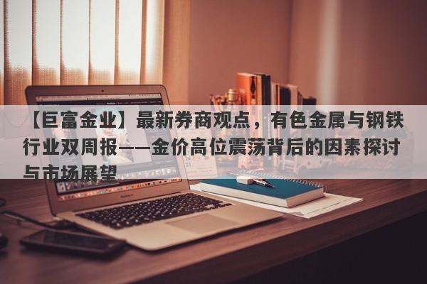 【巨富金业】最新券商观点，有色金属与钢铁行业双周报——金价高位震荡背后的因素探讨与市场展望