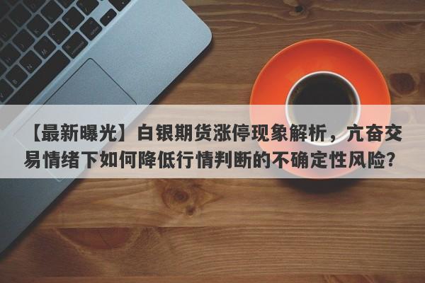 白银期货涨停现象解析，亢奋交易情绪下如何降低行情判断的不确定性风险？