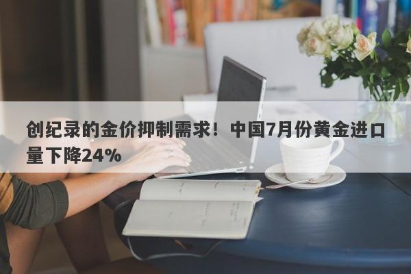 创纪录的金价抑制需求！中国7月份黄金进口量下降24%