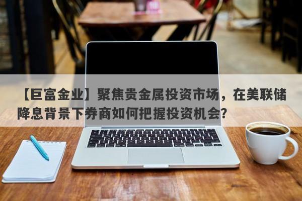 【巨富金业】聚焦贵金属投资市场，在美联储降息背景下券商如何把握投资机会？