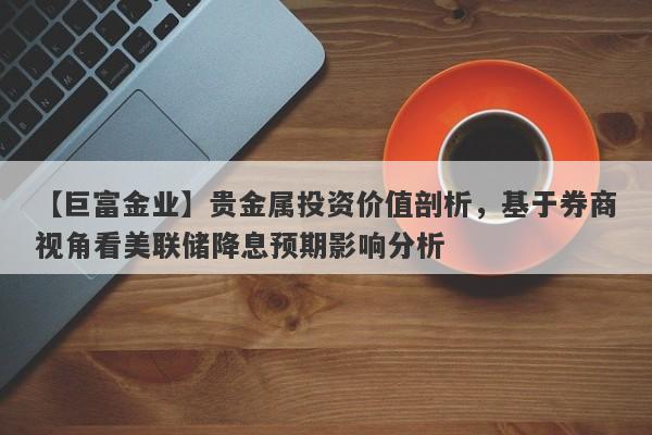 【巨富金业】贵金属投资价值剖析，基于券商视角看美联储降息预期影响分析