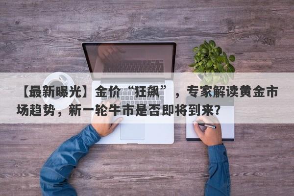 金价“狂飙”，专家解读黄金市场趋势，新一轮牛市是否即将到来？