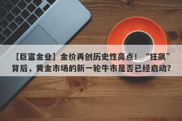 金价再创历史性高点！“狂飙”背后，黄金市场的新一轮牛市是否已经启动？