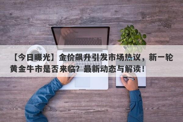 【今日曝光】金价飙升引发市场热议，新一轮黄金牛市是否来临？最新动态与解读！