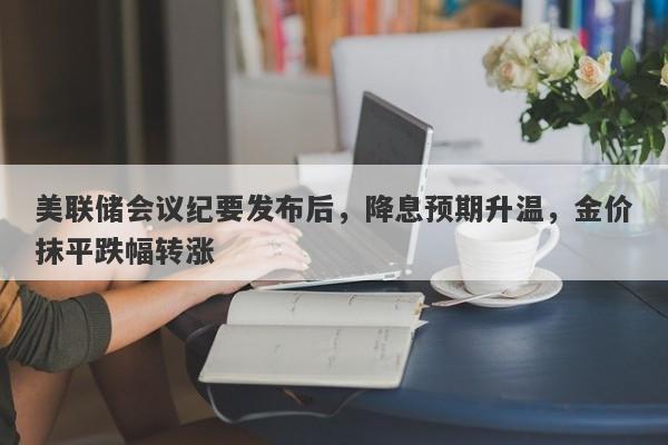 美联储会议纪要发布后，降息预期升温，金价抹平跌幅转涨