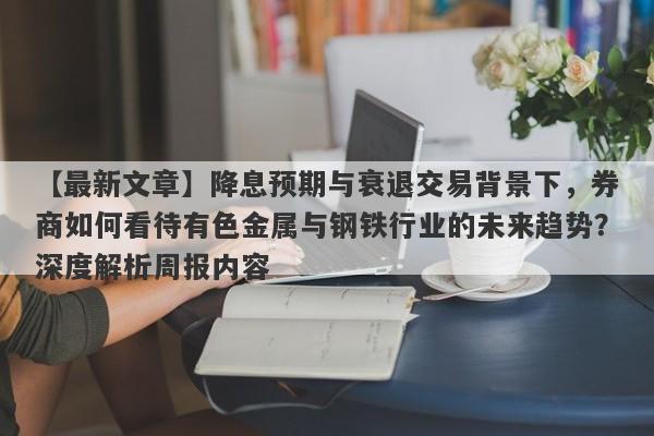 降息预期与衰退交易背景下，券商如何看待有色金属与钢铁行业的未来趋势？深度解析周报内容