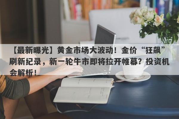 黄金市场大波动！金价“狂飙”刷新纪录，新一轮牛市即将拉开帷幕？投资机会解析！