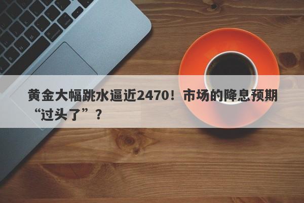 黄金大幅跳水逼近2470！市场的降息预期“过头了”？