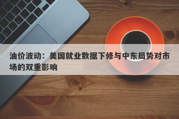 油价波动：美国就业数据下修与中东局势对市场的双重影响