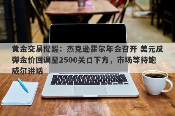 黄金交易提醒：杰克逊霍尔年会召开 美元反弹金价回调至2500关口下方，市场等待鲍威尔讲话