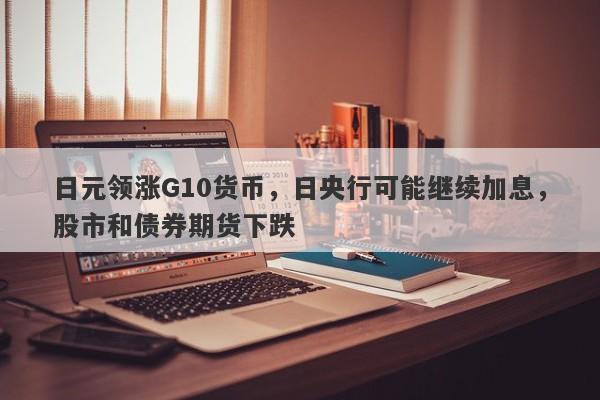 日元领涨G10货币，日央行可能继续加息，股市和债券期货下跌