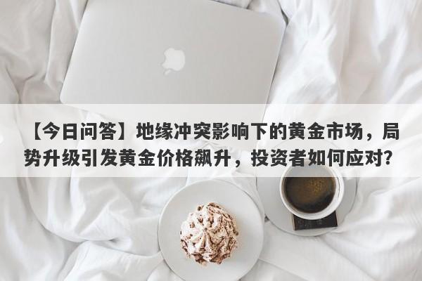 地缘冲突影响下的黄金市场，局势升级引发黄金价格飙升，投资者如何应对？