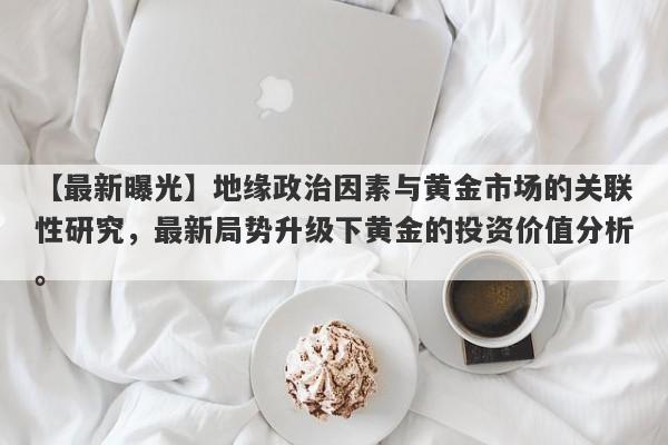 地缘政治因素与黄金市场的关联性研究，最新局势升级下黄金的投资价值分析。