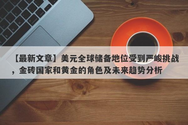 美元全球储备地位受到严峻挑战，金砖国家和黄金的角色及未来趋势分析