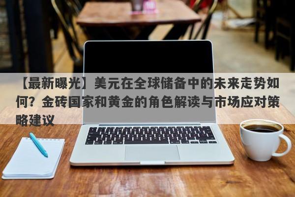 美元在全球储备中的未来走势如何？金砖国家和黄金的角色解读与市场应对策略建议