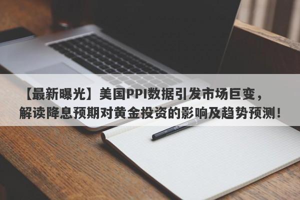 【最新曝光】美国PPI数据引发市场巨变，解读降息预期对黄金投资的影响及趋势预测！