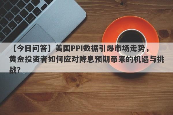 美国PPI数据引爆市场走势，黄金投资者如何应对降息预期带来的机遇与挑战？