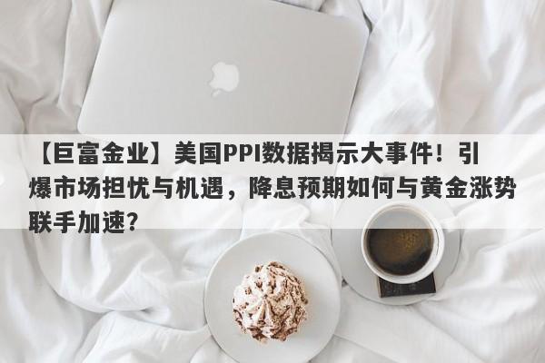 美国PPI数据揭示大事件！引爆市场担忧与机遇，降息预期如何与黄金涨势联手加速？