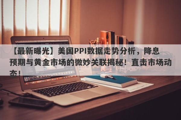 美国PPI数据走势分析，降息预期与黄金市场的微妙关联揭秘！直击市场动态！