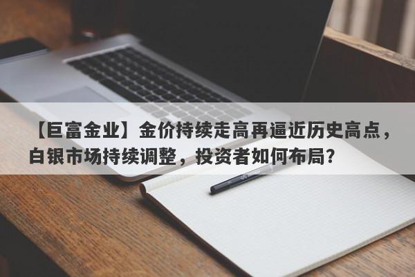 【巨富金业】金价持续走高再逼近历史高点，白银市场持续调整，投资者如何布局？