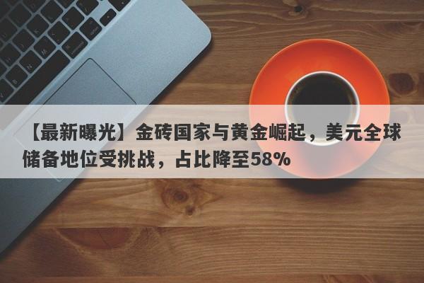 金砖国家与黄金崛起，美元全球储备地位受挑战，占比降至58%