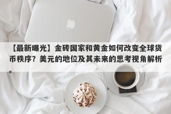 金砖国家和黄金如何改变全球货币秩序？美元的地位及其未来的思考视角解析。