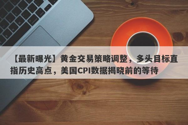 黄金交易策略调整，多头目标直指历史高点，美国CPI数据揭晓前的等待