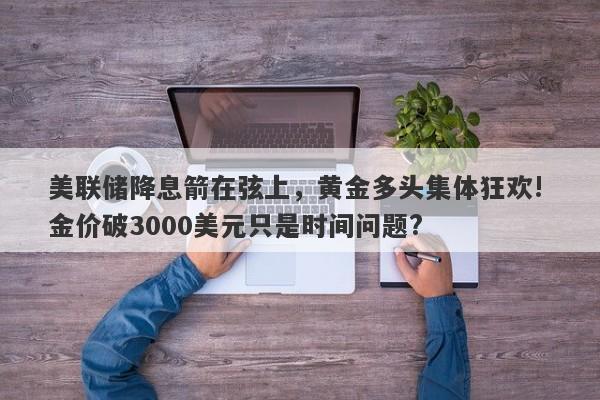 美联储降息箭在弦上，黄金多头集体狂欢! 金价破3000美元只是时间问题?