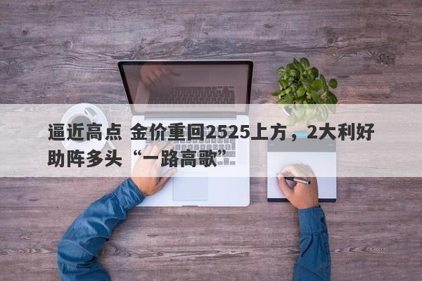 逼近高点 金价重回2525上方，2大利好助阵多头“一路高歌”