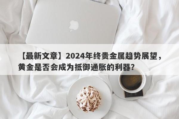 【最新文章】2024年终贵金属趋势展望，黄金是否会成为抵御通胀的利器？