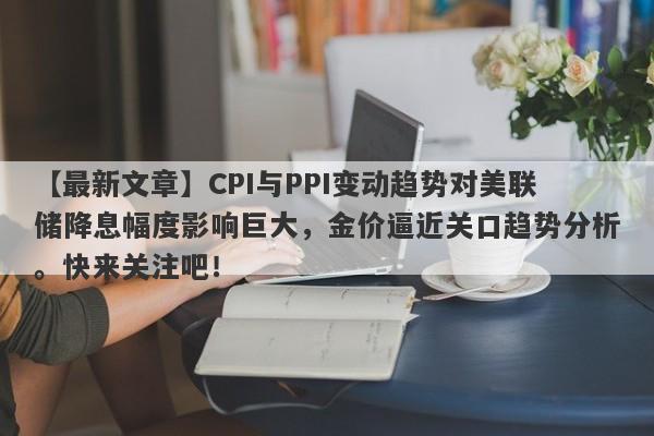 【最新文章】CPI与PPI变动趋势对美联储降息幅度影响巨大，金价逼近关口趋势分析。快来关注吧！