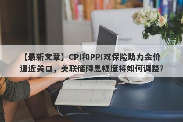 CPI和PPI双保险助力金价逼近关口，美联储降息幅度将如何调整？